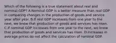 Which of the following is a true statement about real and nominal​ GDP? A.Nominal GDP is a better measure than real GDP in comparing changes in the production of goods and service year after year. B.If real GDP increases from one year to the​ next, we know that production of goods and services has risen. C.If nominal GDP increases from one year to the​ next, we know that production of goods and services has risen. D.Increases in average prices do not affect the calculation of nominal GDP.