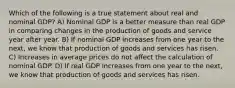 Which of the following is a true statement about real and nominal GDP? A) Nominal GDP is a better measure than real GDP in comparing changes in the production of goods and service year after year. B) If nominal GDP increases from one year to the next, we know that production of goods and services has risen. C) Increases in average prices do not affect the calculation of nominal GDP. D) If real GDP increases from one year to the next, we know that production of goods and services has risen.