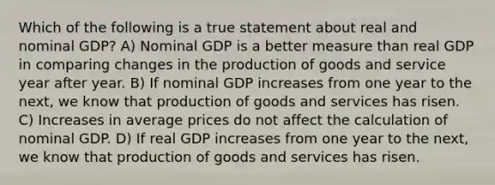 Which of the following is a true statement about real and nominal GDP? A) Nominal GDP is a better measure than real GDP in comparing changes in the production of goods and service year after year. B) If nominal GDP increases from one year to the next, we know that production of goods and services has risen. C) Increases in average prices do not affect the calculation of nominal GDP. D) If real GDP increases from one year to the next, we know that production of goods and services has risen.