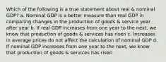 Which of the following is a true statement about real & nominal GDP? a. Nominal GDP is a better measure than real GDP in comparing changes in the production of goods & service year after year b. If real GDP increases from one year to the next, we know that production of goods & services has risen c. Increases in average prices do not affect the calculation of nominal GDP d. If nominal GDP increases from one year to the next, we know that production of goods & services has risen