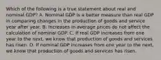 Which of the following is a true statement about real and nominal GDP? A. Nominal GDP is a better measure than real GDP in comparing changes in the production of goods and service year after year. B. Increases in average prices do not affect the calculation of nominal GDP. C. If real GDP increases from one year to the next, we know that production of goods and services has risen. D. If nominal GDP increases from one year to the next, we know that production of goods and services has risen.