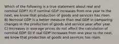 Which of the following is a true statement about real and nominal GDP? A) If nominal GDP increases from one year to the next, we know that production of goods and services has risen. B) Nominal GDP is a better measure than real GDP in comparing changes in the production of goods and service year after year. C) Increases in average prices do not affect the calculation of nominal GDP. D) If real GDP increases from one year to the next, we know that production of goods and services has risen.