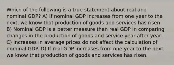 Which of the following is a true statement about real and nominal GDP? A) If nominal GDP increases from one year to the next, we know that <a href='https://www.questionai.com/knowledge/ks8soMnieU-production-of-goods' class='anchor-knowledge'>production of goods</a> and services has risen. B) Nominal GDP is a better measure than real GDP in comparing changes in the production of goods and service year after year. C) Increases in average prices do not affect the calculation of nominal GDP. D) If real GDP increases from one year to the next, we know that production of goods and services has risen.