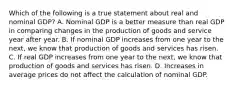 Which of the following is a true statement about real and nominal​ GDP? A. Nominal GDP is a better measure than real GDP in comparing changes in the production of goods and service year after year. B. If nominal GDP increases from one year to the​ next, we know that production of goods and services has risen. C. If real GDP increases from one year to the​ next, we know that production of goods and services has risen. D. Increases in average prices do not affect the calculation of nominal GDP.