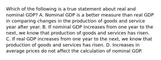 Which of the following is a true statement about real and nominal​ GDP? A. Nominal GDP is a better measure than real GDP in comparing changes in the production of goods and service year after year. B. If nominal GDP increases from one year to the​ next, we know that production of goods and services has risen. C. If real GDP increases from one year to the​ next, we know that production of goods and services has risen. D. Increases in average prices do not affect the calculation of nominal GDP.