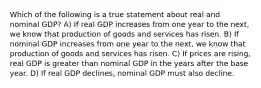 Which of the following is a true statement about real and nominal GDP? A) If real GDP increases from one year to the next, we know that production of goods and services has risen. B) If nominal GDP increases from one year to the next, we know that production of goods and services has risen. C) If prices are rising, real GDP is greater than nominal GDP in the years after the base year. D) If real GDP declines, nominal GDP must also decline.