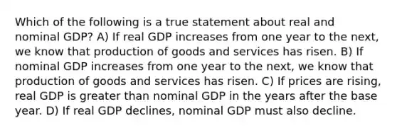 Which of the following is a true statement about real and nominal GDP? A) If real GDP increases from one year to the next, we know that production of goods and services has risen. B) If nominal GDP increases from one year to the next, we know that production of goods and services has risen. C) If prices are rising, real GDP is greater than nominal GDP in the years after the base year. D) If real GDP declines, nominal GDP must also decline.