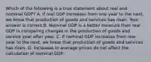 Which of the following is a true statement about real and nominal​ GDP? A. If real GDP increases from one year to the​ next, we know that production of goods and services has risen. Your answer is correct.B. Nominal GDP is a better measure than real GDP in comparing changes in the production of goods and service year after year. C. If nominal GDP increases from one year to the​ next, we know that production of goods and services has risen. D. Increases in average prices do not affect the calculation of nominal GDP.