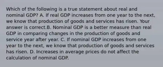 Which of the following is a true statement about real and nominal​ GDP? A. If real GDP increases from one year to the​ next, we know that production of goods and services has risen. Your answer is correct.B. Nominal GDP is a better measure than real GDP in comparing changes in the production of goods and service year after year. C. If nominal GDP increases from one year to the​ next, we know that production of goods and services has risen. D. Increases in average prices do not affect the calculation of nominal GDP.