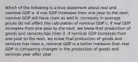 Which of the following is a true statement about real and nominal GDP a. if real GDP increases from one year to the next, nominal GDP will have risen as well b. increases in average prices do not affect the calculation of nominal GDP c. if real GDP increases from one year to the next, we know that production of goods and services has risen d. if nominal GDP increases from one year to the next, we know that production of goods and services has risen e. nominal GDP is a better measure than real GDP in comparing changes in the production of goods and services year after year