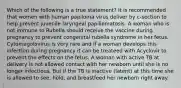 Which of the following is a true statement? It is recommended that women with human papiloma virus deliver by c-section to help prevent juvenile laryngeal papillomatosis. A woman who is not immune to Rubella should receive the vaccine during pregnancy to prevent congenital rubella syndrome in her fetus. Cytomegolovirus is very rare and if a woman develops this infection during pregnancy it can be treateed with Acyclovir to prevent the effects on the fetus. A woman with active TB at delivery is not allowed contact with her newborn until she is no longer infectious. But if the TB is inactive (latent) at this time she is allowed to see, hold, and breastfeed her newborn right away.