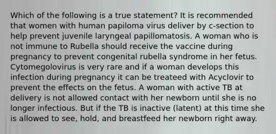 Which of the following is a true statement? It is recommended that women with human papiloma virus deliver by c-section to help prevent juvenile laryngeal papillomatosis. A woman who is not immune to Rubella should receive the vaccine during pregnancy to prevent congenital rubella syndrome in her fetus. Cytomegolovirus is very rare and if a woman develops this infection during pregnancy it can be treateed with Acyclovir to prevent the effects on the fetus. A woman with active TB at delivery is not allowed contact with her newborn until she is no longer infectious. But if the TB is inactive (latent) at this time she is allowed to see, hold, and breastfeed her newborn right away.