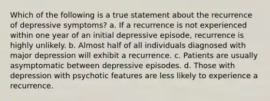 Which of the following is a true statement about the recurrence of depressive symptoms? a. If a recurrence is not experienced within one year of an initial depressive episode, recurrence is highly unlikely. b. Almost half of all individuals diagnosed with major depression will exhibit a recurrence. c. Patients are usually asymptomatic between depressive episodes. d. Those with depression with psychotic features are less likely to experience a recurrence.