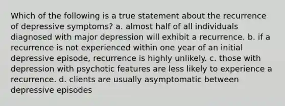 Which of the following is a true statement about the recurrence of depressive symptoms? a. almost half of all individuals diagnosed with major depression will exhibit a recurrence. b. if a recurrence is not experienced within one year of an initial depressive episode, recurrence is highly unlikely. c. those with depression with psychotic features are less likely to experience a recurrence. d. clients are usually asymptomatic between depressive episodes