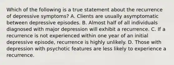 Which of the following is a true statement about the recurrence of depressive symptoms? A. Clients are usually asymptomatic between depressive episodes. B. Almost half of all individuals diagnosed with major depression will exhibit a recurrence. C. If a recurrence is not experienced within one year of an initial depressive episode, recurrence is highly unlikely. D. Those with depression with psychotic features are less likely to experience a recurrence.