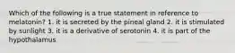 Which of the following is a true statement in reference to melatonin? 1. it is secreted by the pineal gland 2. it is stimulated by sunlight 3. it is a derivative of serotonin 4. it is part of the hypothalamus