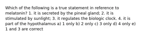 Which of the following is a true statement in reference to melatonin? 1. it is secreted by the pineal gland; 2. it is stimulated by sunlight; 3. it regulates the biologic clock. 4. it is part of the hypothalamus a) 1 only b) 2 only c) 3 only d) 4 only e) 1 and 3 are correct