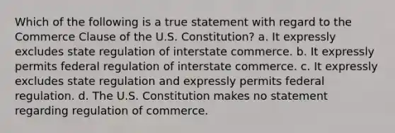 Which of the following is a true statement with regard to the Commerce Clause of the U.S. Constitution? a. It expressly excludes state regulation of interstate commerce. b. It expressly permits federal regulation of interstate commerce. c. It expressly excludes state regulation and expressly permits federal regulation. d. The U.S. Constitution makes no statement regarding regulation of commerce.