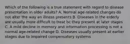 Which of the following is a true statement with regard to disease presentation in older adults? A. Normal age-related changes do not alter the way an illness presents B. Diseases in the elderly are usually more difficult to treat bc they present at later stages C. A mild decline in memory and information processing is not a normal age-related change D. Diseases usually present at earlier stages due to impaired compensatory systems