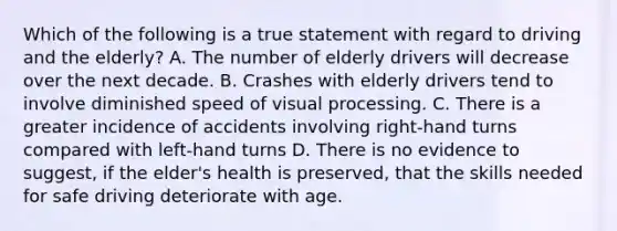 Which of the following is a true statement with regard to driving and the elderly? A. The number of elderly drivers will decrease over the next decade. B. Crashes with elderly drivers tend to involve diminished speed of visual processing. C. There is a greater incidence of accidents involving right-hand turns compared with left-hand turns D. There is no evidence to suggest, if the elder's health is preserved, that the skills needed for safe driving deteriorate with age.