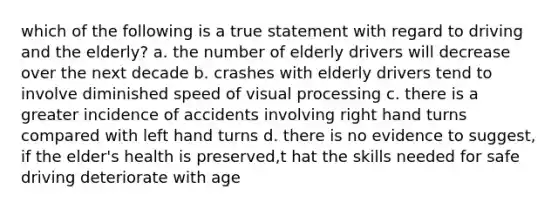 which of the following is a true statement with regard to driving and the elderly? a. the number of elderly drivers will decrease over the next decade b. crashes with elderly drivers tend to involve diminished speed of visual processing c. there is a greater incidence of accidents involving right hand turns compared with left hand turns d. there is no evidence to suggest, if the elder's health is preserved,t hat the skills needed for safe driving deteriorate with age