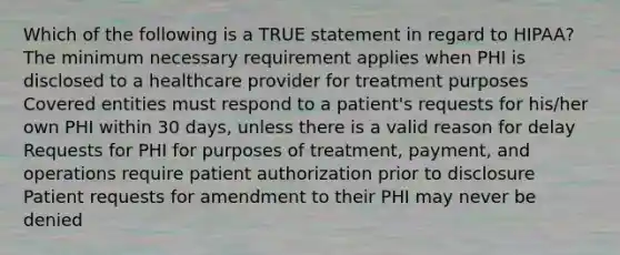 Which of the following is a TRUE statement in regard to HIPAA? The minimum necessary requirement applies when PHI is disclosed to a healthcare provider for treatment purposes Covered entities must respond to a patient's requests for his/her own PHI within 30 days, unless there is a valid reason for delay Requests for PHI for purposes of treatment, payment, and operations require patient authorization prior to disclosure Patient requests for amendment to their PHI may never be denied