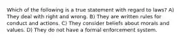 Which of the following is a true statement with regard to laws? A) They deal with right and wrong. B) They are written rules for conduct and actions. C) They consider beliefs about morals and values. D) They do not have a formal enforcement system.