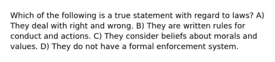 Which of the following is a true statement with regard to laws? A) They deal with right and wrong. B) They are written rules for conduct and actions. C) They consider beliefs about morals and values. D) They do not have a formal enforcement system.