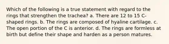 Which of the following is a true statement with regard to the rings that strengthen the trachea? a. There are 12 to 15 C-shaped rings. b. The rings are composed of hyaline cartilage. c. The open portion of the C is anterior. d. The rings are formless at birth but define their shape and harden as a person matures.