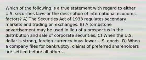 Which of the following is a true statement with regard to either U.S. securities laws or the description of international economic factors? A) The Securities Act of 1933 regulates secondary markets and trading on exchanges. B) A tombstone advertisement may be used in lieu of a prospectus in the distribution and sale of corporate securities. C) When the U.S. dollar is strong, foreign currency buys fewer U.S. goods. D) When a company files for bankruptcy, claims of preferred shareholders are settled before all others.