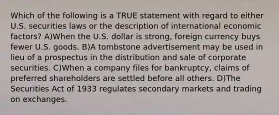 Which of the following is a TRUE statement with regard to either U.S. securities laws or the description of international economic factors? A)When the U.S. dollar is strong, foreign currency buys fewer U.S. goods. B)A tombstone advertisement may be used in lieu of a prospectus in the distribution and sale of corporate securities. C)When a company files for bankruptcy, claims of preferred shareholders are settled before all others. D)The Securities Act of 1933 regulates secondary markets and trading on exchanges.