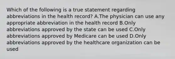 Which of the following is a true statement regarding abbreviations in the health record? A.The physician can use any appropriate abbreviation in the health record B.Only abbreviations approved by the state can be used C.Only abbreviations approved by Medicare can be used D.Only abbreviations approved by the healthcare organization can be used