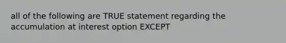 all of the following are TRUE statement regarding the accumulation at interest option EXCEPT