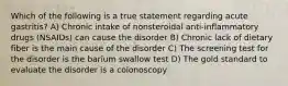 Which of the following is a true statement regarding acute gastritis? A) Chronic intake of nonsteroidal anti-inflammatory drugs (NSAIDs) can cause the disorder B) Chronic lack of dietary fiber is the main cause of the disorder C) The screening test for the disorder is the barium swallow test D) The gold standard to evaluate the disorder is a colonoscopy