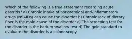 Which of the following is a true statement regarding acute gastritis? a) Chronic intake of nonsteroidal anti-inflammatory drugs (NSAIDs) can cause the disorder b) Chronic lack of dietary fiber is the main cause of the disorder c) The screening test for the disorder is the barium swallow test d) The gold standard to evaluate the disorder is a colonoscopy