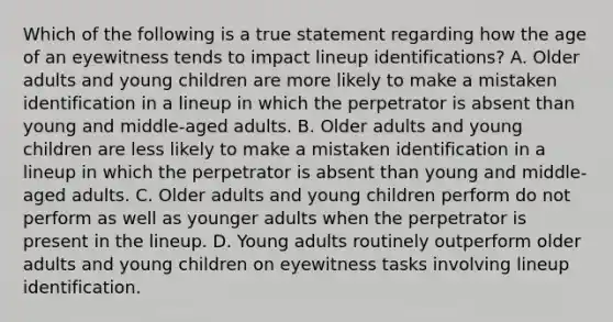 Which of the following is a true statement regarding how the age of an eyewitness tends to impact lineup identifications? A. Older adults and young children are more likely to make a mistaken identification in a lineup in which the perpetrator is absent than young and middle-aged adults. B. Older adults and young children are less likely to make a mistaken identification in a lineup in which the perpetrator is absent than young and middle-aged adults. C. Older adults and young children perform do not perform as well as younger adults when the perpetrator is present in the lineup. D. Young adults routinely outperform older adults and young children on eyewitness tasks involving lineup identification.