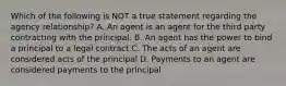 Which of the following is NOT a true statement regarding the agency relationship? A. An agent is an agent for the third party contracting with the principal. B. An agent has the power to bind a principal to a legal contract C. The acts of an agent are considered acts of the principal D. Payments to an agent are considered payments to the principal