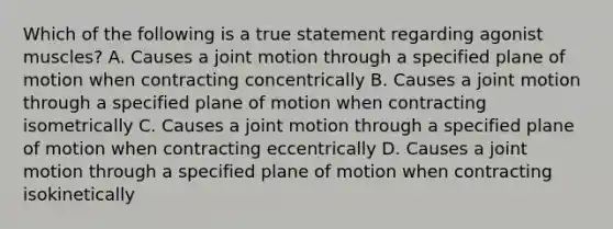 Which of the following is a true statement regarding agonist muscles? A. Causes a joint motion through a specified plane of motion when contracting concentrically B. Causes a joint motion through a specified plane of motion when contracting isometrically C. Causes a joint motion through a specified plane of motion when contracting eccentrically D. Causes a joint motion through a specified plane of motion when contracting isokinetically