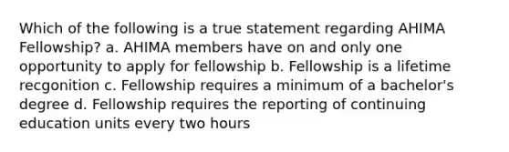 Which of the following is a true statement regarding AHIMA Fellowship? a. AHIMA members have on and only one opportunity to apply for fellowship b. Fellowship is a lifetime recgonition c. Fellowship requires a minimum of a bachelor's degree d. Fellowship requires the reporting of continuing education units every two hours