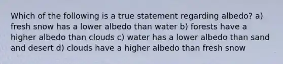 Which of the following is a true statement regarding albedo? a) fresh snow has a lower albedo than water b) forests have a higher albedo than clouds c) water has a lower albedo than sand and desert d) clouds have a higher albedo than fresh snow