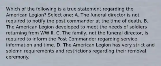 Which of the following is a true statement regarding the American Legion? Select one: A. The funeral director is not required to notify the post commander at the time of death. B. The American Legion developed to meet the needs of soldiers returning from WW II. C. The family, not the funeral director, is required to inform the Post Commander regarding service information and time. D. The American Legion has very strict and solemn requirements and restrictions regarding their removal ceremony.