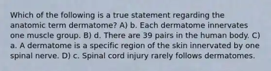 Which of the following is a true statement regarding the anatomic term dermatome? A) b. Each dermatome innervates one muscle group. B) d. There are 39 pairs in the human body. C) a. A dermatome is a specific region of the skin innervated by one spinal nerve. D) c. Spinal cord injury rarely follows dermatomes.