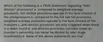 Which of the following is a TRUE statement regarding "Anti-dilution" provisions? a. compared to weighted average provisions, full ratchet provisions operate in the best interest of the entrepreneurs b. compared to the full ratchet provisions, weighted average provisions operate in the best interest of the investors c. anti-dilution provisions are only triggered when there is a down round d. anti-dilution provisions normally mean an investor's ownership can never be diluted by later stage investments e. None of the above statements are true