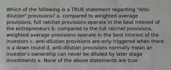 Which of the following is a TRUE statement regarding "Anti-dilution" provisions? a. compared to weighted average provisions, full ratchet provisions operate in the best interest of the entrepreneurs b. compared to the full ratchet provisions, weighted average provisions operate in the best interest of the investors c. anti-dilution provisions are only triggered when there is a down round d. anti-dilution provisions normally mean an investor's ownership can never be diluted by later stage investments e. None of the above statements are true