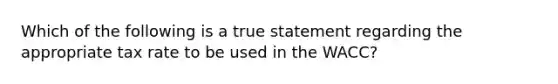 Which of the following is a true statement regarding the appropriate tax rate to be used in the WACC?