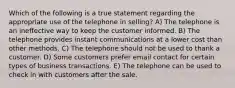 Which of the following is a true statement regarding the appropriate use of the telephone in selling? A) The telephone is an ineffective way to keep the customer informed. B) The telephone provides instant communications at a lower cost than other methods. C) The telephone should not be used to thank a customer. D) Some customers prefer email contact for certain types of business transactions. E) The telephone can be used to check in with customers after the sale.