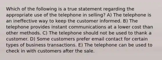 Which of the following is a true statement regarding the appropriate use of the telephone in selling? A) The telephone is an ineffective way to keep the customer informed. B) The telephone provides instant communications at a lower cost than other methods. C) The telephone should not be used to thank a customer. D) Some customers prefer email contact for certain types of business transactions. E) The telephone can be used to check in with customers after the sale.