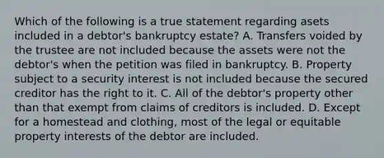 Which of the following is a true statement regarding asets included in a debtor's bankruptcy estate? A. Transfers voided by the trustee are not included because the assets were not the debtor's when the petition was filed in bankruptcy. B. Property subject to a security interest is not included because the secured creditor has the right to it. C. All of the debtor's property other than that exempt from claims of creditors is included. D. Except for a homestead and clothing, most of the legal or equitable property interests of the debtor are included.