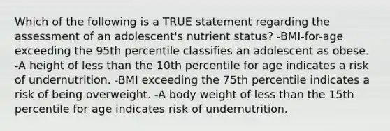 Which of the following is a TRUE statement regarding the assessment of an adolescent's nutrient status? -BMI-for-age exceeding the 95th percentile classifies an adolescent as obese. -A height of less than the 10th percentile for age indicates a risk of undernutrition. -BMI exceeding the 75th percentile indicates a risk of being overweight. -A body weight of less than the 15th percentile for age indicates risk of undernutrition.