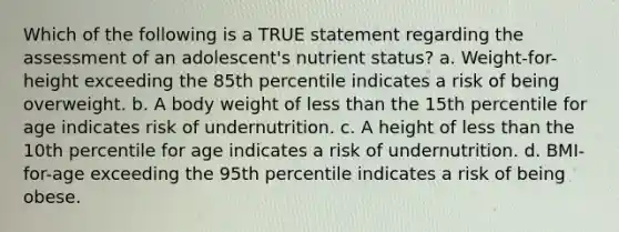 Which of the following is a TRUE statement regarding the assessment of an adolescent's nutrient status? a. Weight-for-height exceeding the 85th percentile indicates a risk of being overweight. b. A body weight of less than the 15th percentile for age indicates risk of undernutrition. c. A height of less than the 10th percentile for age indicates a risk of undernutrition. d. BMI-for-age exceeding the 95th percentile indicates a risk of being obese.